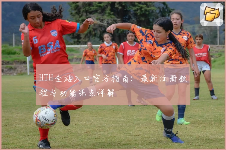 HTH全站入口官方指南：最新注册教程与功能亮点详解