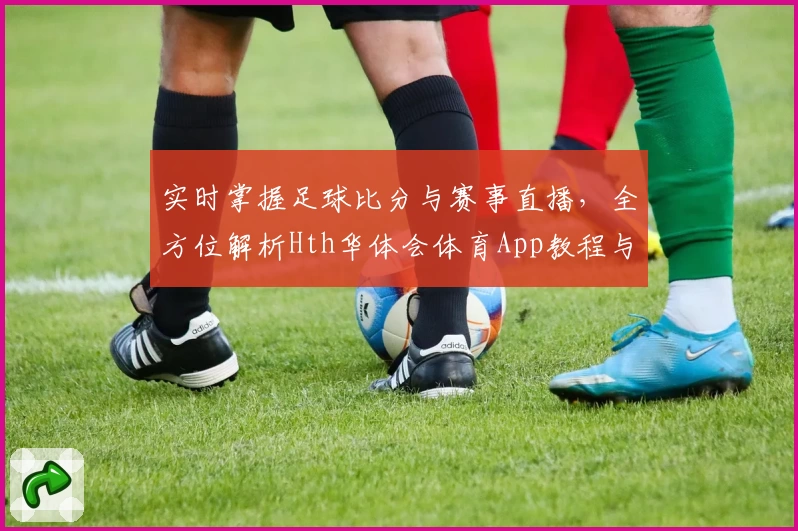 实时掌握足球比分与赛事直播，全方位解析Hth华体会体育App教程与推荐