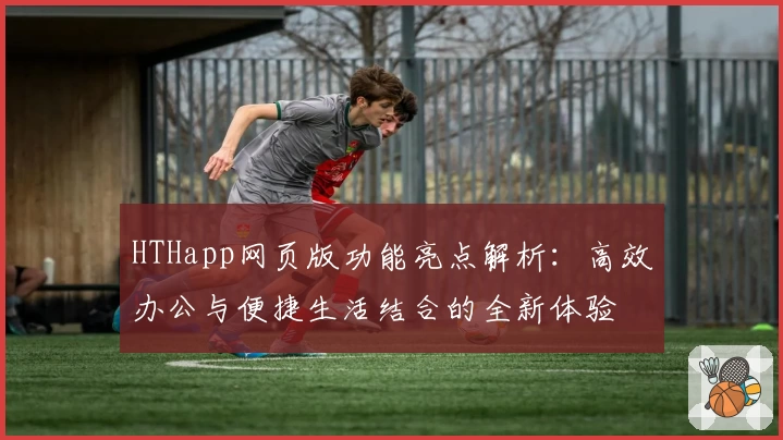 HTHapp网页版功能亮点解析：高效办公与便捷生活结合的全新体验