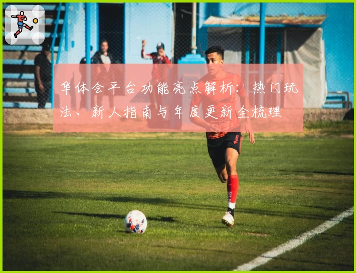 华体会平台功能亮点解析：热门玩法、新人指南与年度更新全梳理