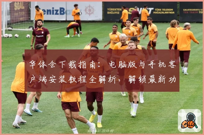 华体会下载指南：电脑版与手机客户端安装教程全解析，解锁最新功能亮点