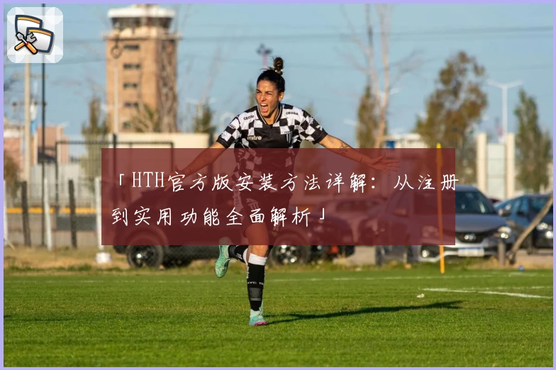 「HTH官方版安装方法详解：从注册到实用功能全面解析」