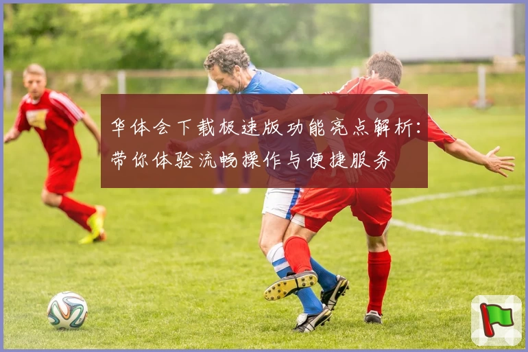 华体会下载极速版功能亮点解析：带你体验流畅操作与便捷服务