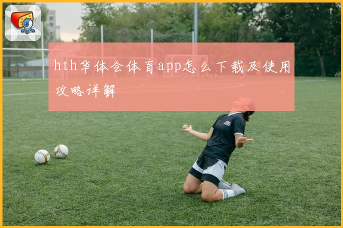 hth华体会体育app怎么下载及使用攻略详解