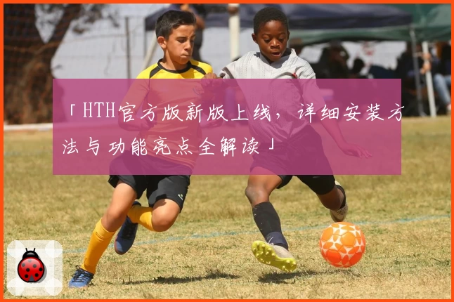 「HTH官方版新版上线，详细安装方法与功能亮点全解读」