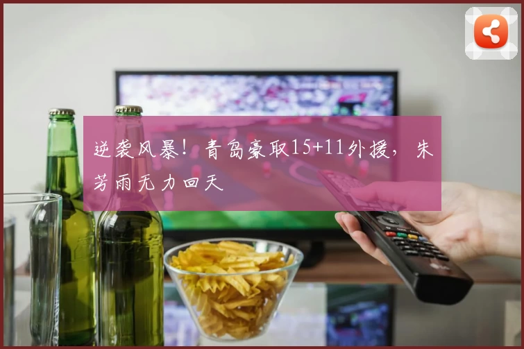 逆袭风暴!青岛豪取15+11外援,朱芳雨无力回天