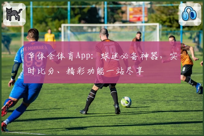 华体会体育App：球迷必备神器，实时比分、精彩功能一站尽享
