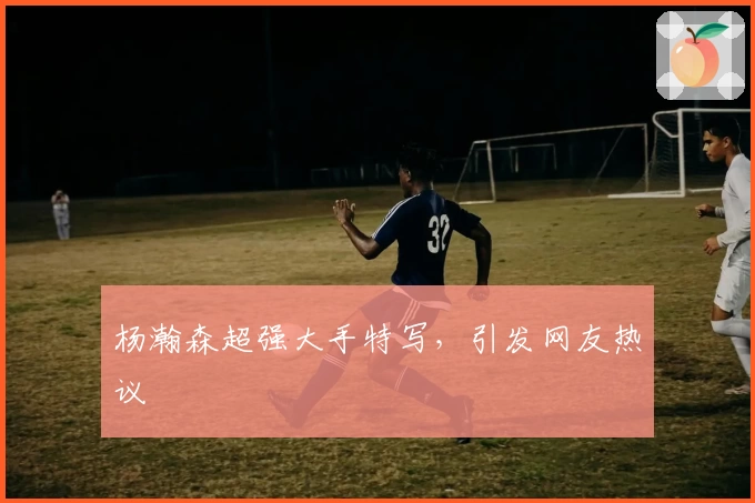 杨瀚森超强大手特写，引发网友热议