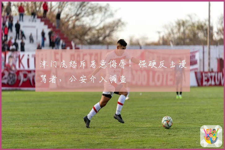 津门虎怒斥恶意侮辱!强硬反击谩骂者,公安介入调查