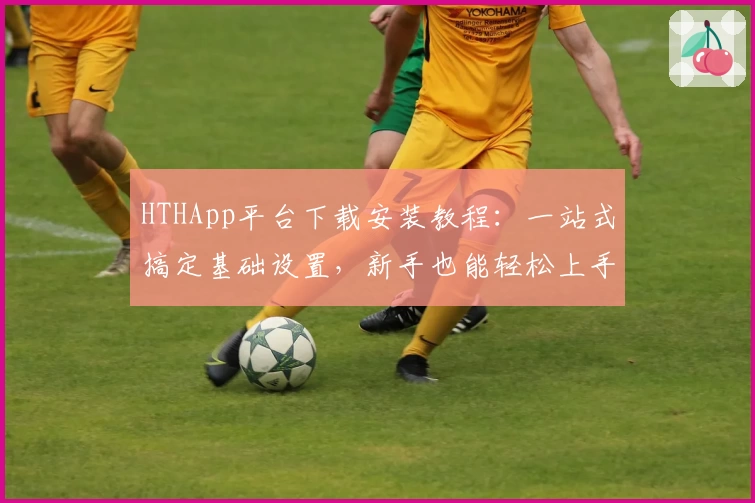 HTHApp平台下载安装教程：一站式搞定基础设置，新手也能轻松上手