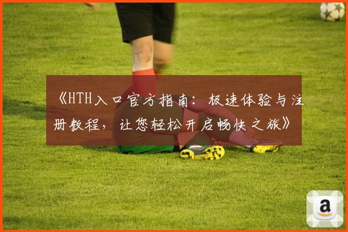 《HTH入口官方指南:极速体验与注册教程,让您轻松开启畅快之旅》