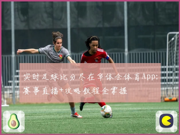 实时足球比分尽在华体会体育App：赛事直播+攻略教程全掌握