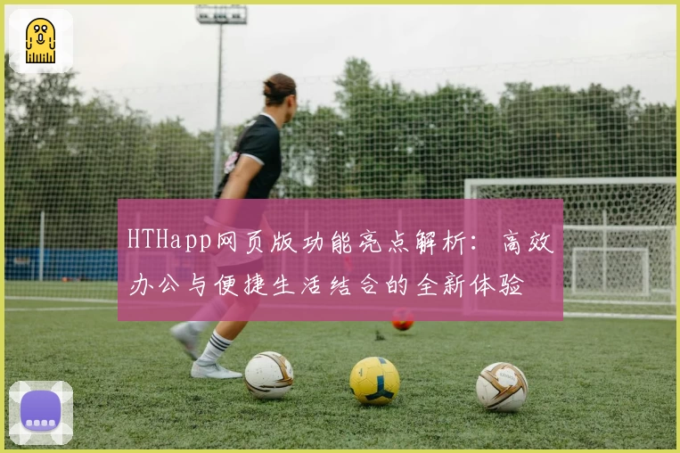 HTHapp网页版功能亮点解析：高效办公与便捷生活结合的全新体验