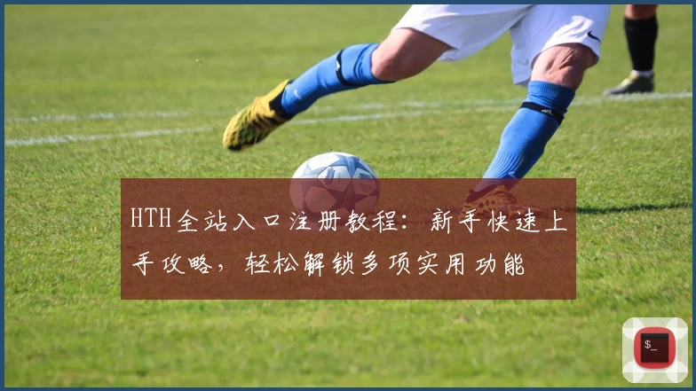 HTH全站入口注册教程：新手快速上手攻略，轻松解锁多项实用功能