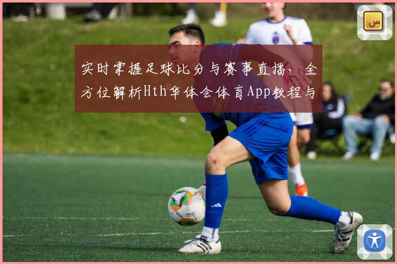 实时掌握足球比分与赛事直播，全方位解析Hth华体会体育App教程与推荐