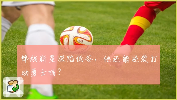 锋线新星深陷低谷，他还能逆袭打动勇士吗？