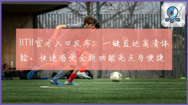 HTH官方入口发布：一键直达高清体验，快速感受全新功能亮点与便捷服务
