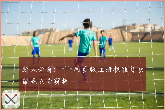 新人必看：HTH网页版注册教程与功能亮点全解析