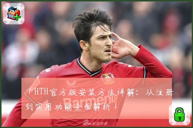 「HTH官方版安装方法详解：从注册到实用功能全面解析」