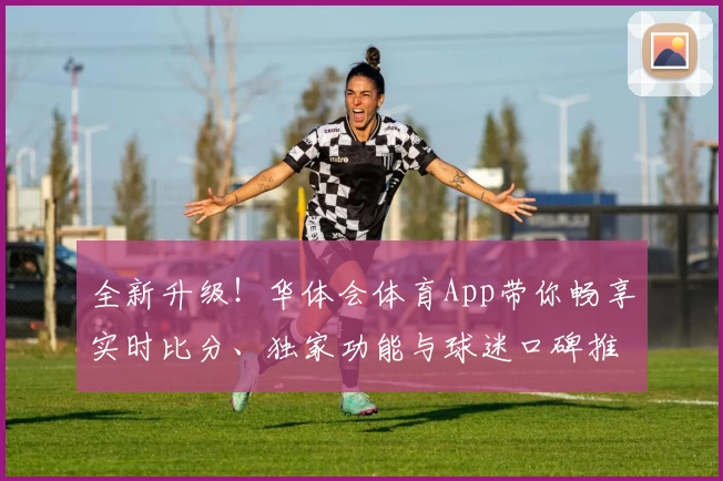 全新升级！华体会体育App带你畅享实时比分、独家功能与球迷口碑推荐