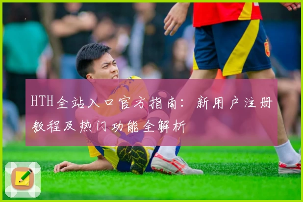HTH全站入口官方指南：新用户注册教程及热门功能全解析