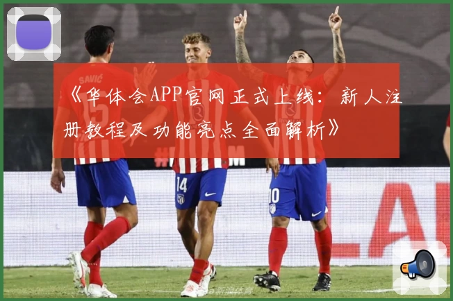 《华体会APP官网正式上线:新人注册教程及功能亮点全面解析》