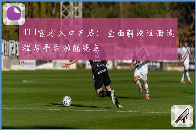 HTH官方入口开启：全面解读注册流程与平台功能亮点