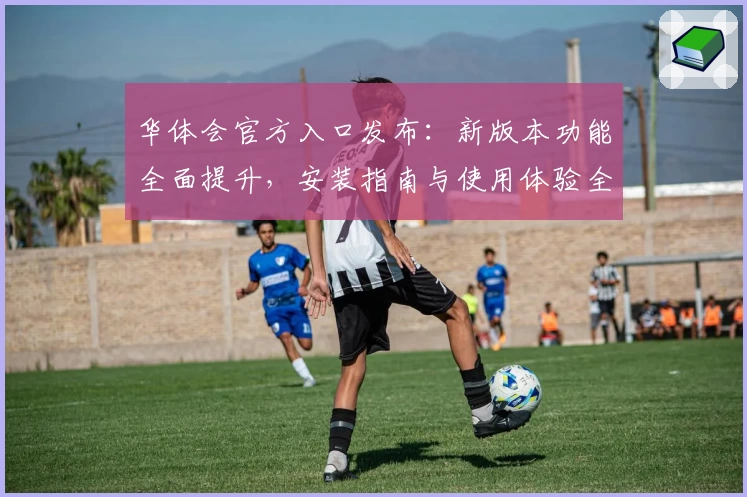 华体会官方入口发布：新版本功能全面提升，安装指南与使用体验全解析