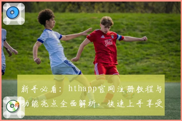 新手必看：hthapp官网注册教程与功能亮点全面解析，快速上手享受便捷体验