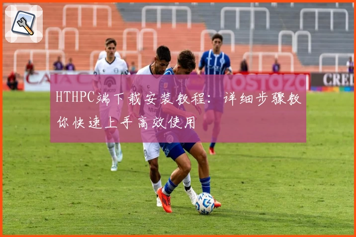 HTHPC端下载安装教程：详细步骤教你快速上手高效使用